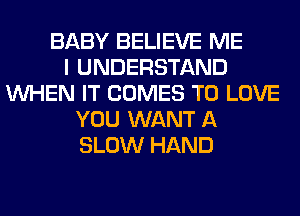 BABY BELIEVE ME
I UNDERSTAND
WHEN IT COMES TO LOVE
YOU WANT A
SLOW HAND