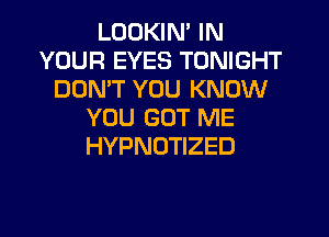LOOKIN' IN
YOUR EYES TONIGHT
DOMT YOU KNOW
YOU GOT ME
HYPNOTIZED