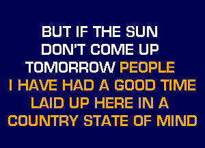 BUT IF THE SUN
DON'T COME UP
TOMORROW PEOPLE
I HAVE HAD A GOOD TIME
LAID UP HERE IN A
COUNTRY STATE OF MIND