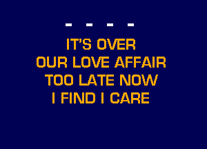 IT'S OVER
OUR LOVE AFFAIR

TOO LATE NOW
I FIND I CARE
