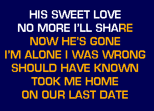 HIS SWEET LOVE
NO MORE I'LL SHARE
NOW HE'S GONE
I'M ALONE I WAS WRONG
SHOULD HAVE KNOWN
TOOK ME HOME
ON OUR LAST DATE