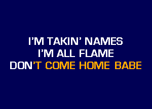 I'M TAKIN' NAMES
I'M ALL FLAME
DON'T COME HOME BABE