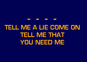 TELL ME A LIE COME ON
TELL ME THAT
YOU NEED ME