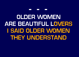 OLDER WOMEN
ARE BEAUTIFUL LOVERS
I SAID OLDER WOMEN
THEY UNDERSTAND