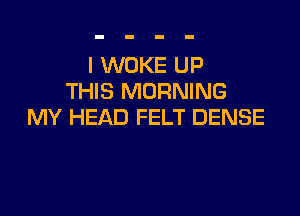 l WOKE UP
THIS MORNING

MY HEAD FELT DENSE