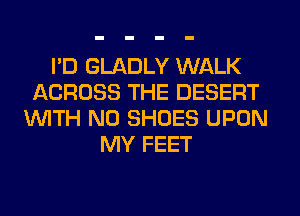 I'D GLADLY WALK
ACROSS THE DESERT
WITH NO SHOES UPON
MY FEET