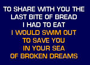 TO SHARE WITH YOU THE
LAST BITE 0F BREAD
I HAD TO EAT
I WOULD SUVIM OUT
TO SAVE YOU
IN YOUR SEA
OF BROKEN DREAMS