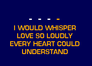 I WOULD WHISPER
LOVE 80 LOUDLY
EVERY HEART COULD
UNDERSTAND
