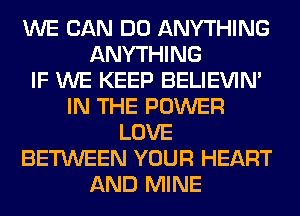 WE CAN DO ANYTHING
ANYTHING
IF WE KEEP BELIEVIN'
IN THE POWER
LOVE
BETWEEN YOUR HEART
AND MINE