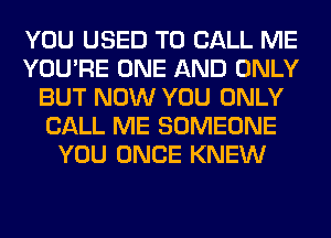 YOU USED TO CALL ME
YOU'RE ONE AND ONLY
BUT NOW YOU ONLY
CALL ME SOMEONE
YOU ONCE KNEW