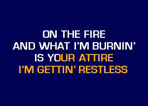 ON THE FIRE
AND WHAT I'M BURNIN'
IS YOUR A'ITIRE
I'M GE'ITIN' RESTLESS