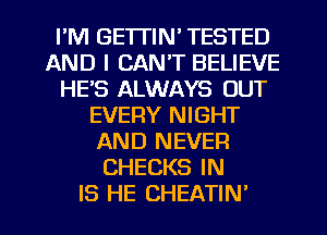 I'M GETTIN' TESTED
AND I CAN'T BELIEVE
HE'S ALWAYS OUT
EVERY NIGHT
AND NEVER
CHECKS IN
IS HE CHEATIN'