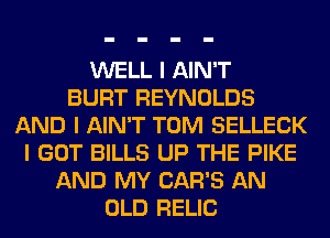 WELL I AIN'T
BURT REYNOLDS
AND I AIN'T TOM SELLECK
I GOT BILLS UP THE PIKE
AND MY CAR'S AN
OLD RELIC