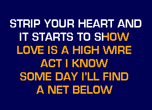 STRIP YOUR HEART AND
IT STARTS TO SHOW
LOVE IS A HIGH WIRE

ACT I KNOW
SOME DAY I'LL FIND
A NET BELOW