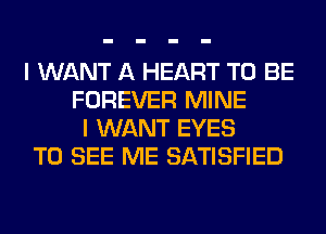 I WANT A HEART TO BE
FOREVER MINE
I WANT EYES
TO SEE ME SATISFIED