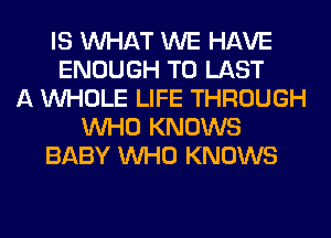 IS WHAT WE HAVE
ENOUGH TO LAST
A WHOLE LIFE THROUGH
WHO KNOWS
BABY WHO KNOWS
