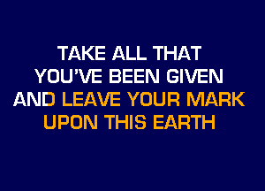 TAKE ALL THAT
YOU'VE BEEN GIVEN
AND LEAVE YOUR MARK
UPON THIS EARTH