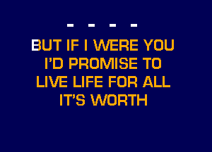 BUT IF I WERE YOU
I'D PROMISE TO
LIVE LIFE FOR ALL
IT'S WORTH