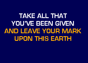 TAKE ALL THAT
YOU'VE BEEN GIVEN
AND LEAVE YOUR MARK
UPON THIS EARTH