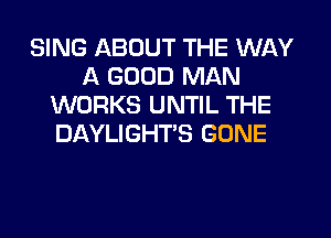 SING ABOUT THE WAY
A GOOD MAN
WORKS UNTIL THE
DAYLIGHT'S GONE