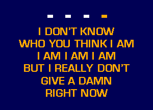 I DON'T KNOW
WHO YOU THINKI AM
I AM I AM I AM
BUT I REALLY DON'T
GIVE A DAMN
RIGHT NOW