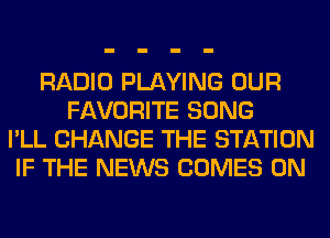 RADIO PLAYING OUR
FAVORITE SONG
I'LL CHANGE THE STATION
IF THE NEWS COMES 0N