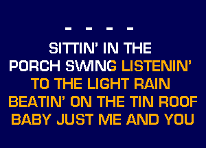 SITI'IN' IN THE
PORCH SINlNG LISTENIN'
TO THE LIGHT RAIN
BEATIN' ON THE TIN ROOF
BABY JUST ME AND YOU