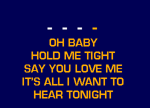 0H BABY
HOLD ME TIGHT
SAY YOU LOVE ME
ITS ALL I WANT TO
HEAR TONIGHT