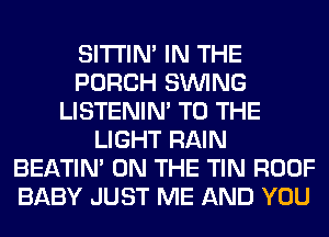 SITI'IN' IN THE
PORCH SINlNG
LISTENIN' TO THE
LIGHT RAIN
BEATIN' ON THE TIN ROOF
BABY JUST ME AND YOU