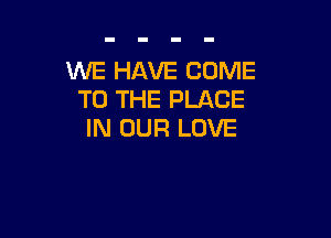 WE HAVE COME
TO THE PLACE

IN OUR LOVE