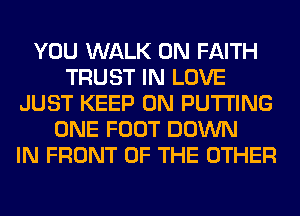 YOU WALK 0N FAITH
TRUST IN LOVE
JUST KEEP ON PUTTING
ONE FOOT DOWN
IN FRONT OF THE OTHER