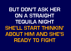 BUT DON'T ASK HER
ON A STRAIGHT
TEQUILA NIGHT

SHE'LL START THINKIM
ABOUT HIM AND SHE'S
READY TO FIGHT