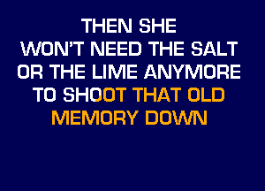 THEN SHE
WON'T NEED THE SALT
OR THE LIME ANYMORE

T0 SHOOT THAT OLD
MEMORY DOWN