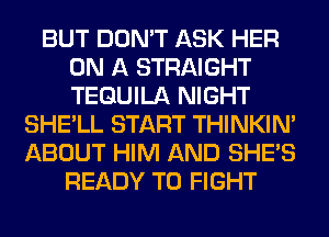 BUT DON'T ASK HER
ON A STRAIGHT
TEQUILA NIGHT

SHE'LL START THINKIM
ABOUT HIM AND SHE'S
READY TO FIGHT