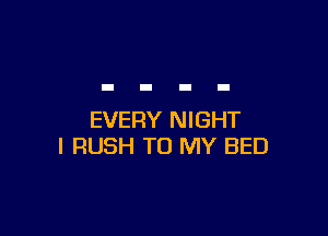 EVERY NIGHT
l RUSH TO MY BED
