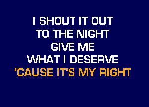 I SHOUT IT OUT
TO THE NIGHT
GIVE ME
WHAT I DESERVE
'CAUSE ITS MY RIGHT