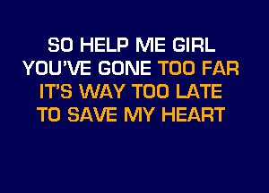 SO HELP ME GIRL
YOU'VE GONE T00 FAR
ITS WAY TOO LATE
TO SAVE MY HEART