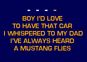 BOY I'D LOVE
TO HAVE THAT CAR
I VVHISPERED TO MY DAD
I'VE ALWAYS HEARD
A MUSTANG FLIES