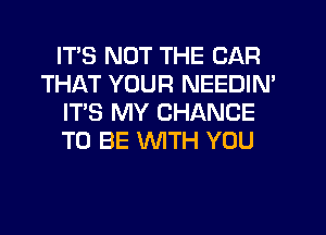 ITS NOT THE CAR
THAT YOUR NEEDIN'
IT'S MY CHANCE
TO BE WITH YOU
