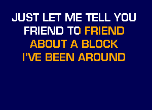 JUST LET ME TELL YOU
FRIEND TO FRIEND
ABOUT A BLOCK
I'VE BEEN AROUND