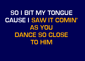 SO I BIT MY TONGUE
CAUSE I SAW IT COMIM
AS YOU
DANCE SO CLOSE
TO HIM