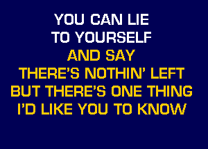 YOU CAN LIE
T0 YOURSELF
AND SAY
THERE'S NOTHIN' LEFT
BUT THERE'S ONE THING
I'D LIKE YOU TO KNOW