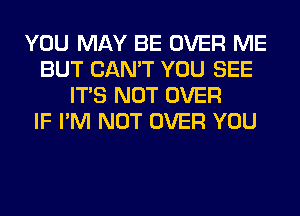 YOU MAY BE OVER ME
BUT CAN'T YOU SEE
ITS NOT OVER
IF I'M NOT OVER YOU