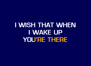 I WISH THAT WHEN
I WAKE UP

YOU'RE THERE