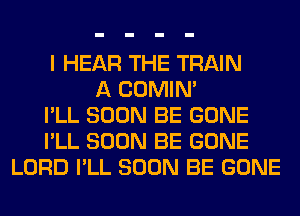 I HEAR THE TRAIN
A COMIM
I'LL SOON BE GONE
I'LL SOON BE GONE
LORD I'LL SOON BE GONE