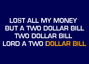 LOST ALL MY MONEY
BUT A TWO DOLLAR BILL
TWO DOLLAR BILL
LORD A TWO DOLLAR BILL