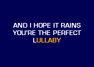 AND I HOPE IT RAINS
YOU'RE THE PERFECT

LULLABY