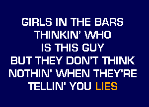 GIRLS IN THE BARS
THINKIM WHO
IS THIS GUY
BUT THEY DON'T THINK
NOTHIN' WHEN THEY'RE
TELLIM YOU LIES