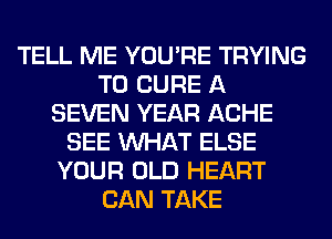 TELL ME YOU'RE TRYING
TO CURE A
SEVEN YEAR ACHE
SEE WHAT ELSE
YOUR OLD HEART
CAN TAKE