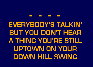 EVERYBODY'S TALKIN'

BUT YOU DON'T HEAR

A THING YOU'RE STILL
UPTOWN ON YOUR
DOWN HILL SINlNG